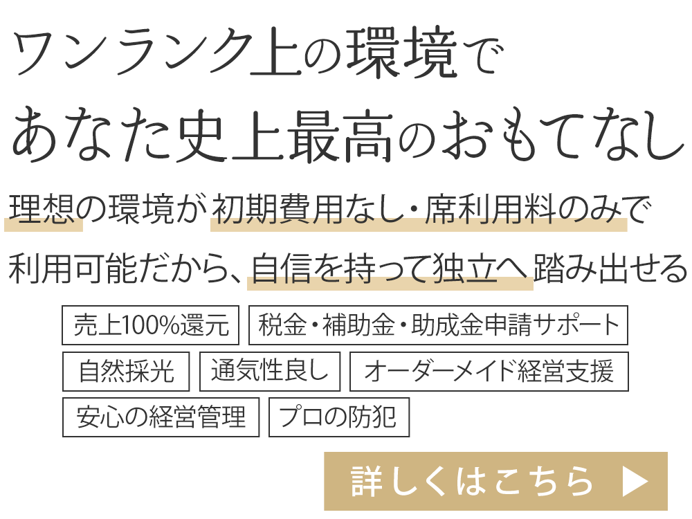 理想の環境が初期費用なし・席利用料のみで 利用可能だから、自信を持って独立へ踏み出せる。売上100%還元、税金・補助金・助成金申請サポート、自然採光、通気性良し、オーダーメイド経営支援、安心の経営管理、プロの防犯
